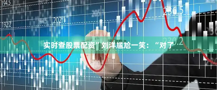实时查股票配资”刘洋尴尬一笑：“对了