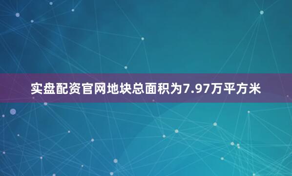 实盘配资官网地块总面积为7.97万平方米